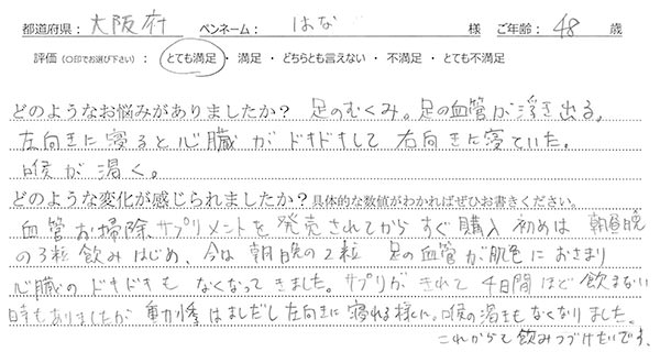 ＜悩み：足のむくみ。足の血管が浮き出る。左向きに寝ると心臓がドキドキして右向きに寝ていた。喉が渇く。＞血管お掃除サプリメントを発売されてからすぐ購入。初めは朝昼晩の3粒飲みはじめ、今は朝晩の2粒。足の血管が肌色におさまり心臓のドキドキもなくなってきました。サプリがきれて4日間ほど飲まない時もありましたが動悸はましだい左向きに寝れる様に、喉の渇きもなくなりました。これからも飲みつづけたいです。