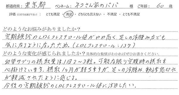 ＜悩み：定期検診のLDLコレステロール値がやや高く、足しの浮腫みなども気になるようになったため。（LDLコレステロール：137）＞血管サプリの摂取量は、1日2～3粒。可能な限り空腹時の摂取を心掛けています。摂取1ヶ月が経ちますが、足しの浮腫み、動悸息切れが軽減されたように感じる。今後の定期検診のLDLコレステロール値に注目したい。